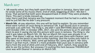 March 2017
• Idk exactly when, but they both spent their vacation in Jamaica. Harry later said
he wrote some of his musics there. End of 2016, beggining of 2017. We don´t
know. That period that both were dissapeard back in 2016? They were probably
there. This part is kinda messed up.
Later Harry said that Jamaica was the happiest moment that he had in a while. He
said he just felt like he didn´t any pressure.
• March 5th, ok pay attention, this one will be hard to explain. Do you remember
there were rumors of Louis being in Jamanica? Ok. A girl found Louis in Jamaica
and took a pic with him. The thing is, she didn´t said ANYTHING about this picture
until October 29th. In October 29th, 2017, she sent the picture to an FC and told
them to post it saying she tok this picture with Louis in Jamaica. The thing is: she
said it was taken on March 5th. Ok. But on March 5th Louis was already in LA
again. That doesn´t add up. And she also said Louis was there with Eleanor, and
they were at the beach to see the turtles hatching. (but the turtles only hatch in
May-Dec, not in March). Well, some ppl believe her, some ppl don’t. Her story
doesn´t up that much. I think it´s more probable that Louis was in Jamaica with
Harry from the end of 2016 until end of Feburary, 2017. (which, they would be
able to see the turtles). But anyways I’m putting this here because THEORICALLY
Louis was with Eleanor in Jamaica on March 5th.
 