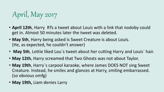 April, May 2017
• April 12th, Harry RTs a tweet about Louis with a link that nodoby could
get in. Almost 50 minutes later the tweet was deleted.
• May 5th, Harry being asked is Sweet Creature is about Louis.
(He, as expected, he couldn’t answer)
• May 5th, Lottie liked Lou´s tweet about her cutting Harry and Louis´ hair.
• May 12th, Harry screamed that Two Ghosts was not about Taylor.
• May 19th, Harry´s carpool karaoke, where James DOES NOT sing Sweet
Creature. Instead, he smiles and glances at Harry, smiling embarrassed.
(so obvious omfg)
• May 19th, Liam denies Larry
 