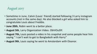 August 2017
• Sometime in June, Calvin (Louis´ friend) started following 3 Larry instagram
accounts (not in the same day). He also blocked a girl who asked him to
congratulate Louis about Freddie.
• June 20th, Robin went to a better place.
• August 5th, Larry Organization Video. ObViOuSlY.
• August 7th, Louis posted a video in his snapshat and some people hear him
saying “ I can’t wait to get to Bangladesh with Harry”
• August 9th, Louis saying he went to Amsterdam with Eleanor.
 