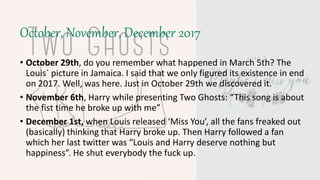October, November, December 2017
• October 29th, do you remember what happened in March 5th? The
Louis´ picture in Jamaica. I said that we only figured its existence in end
on 2017. Well, was here. Just in October 29th we discovered it.
• November 6th, Harry while presenting Two Ghosts: “This song is about
the fist time he broke up with me”
• December 1st, when Louis released ‘Miss You’, all the fans freaked out
(basically) thinking that Harry broke up. Then Harry followed a fan
which her last twitter was “Louis and Harry deserve nothing but
happiness”. He shut everybody the fuck up.
 