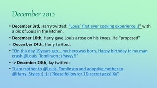 December 2010
• December 3rd, Harry twitted: “Louis´ first ever cooking experience ;)” with
a pic of Louis in the kitchen.
• December 10th, Harry gave Louis a rose on his knees. He “proposed”
• December 24th, Harry twitted:
• “On this day 19years ago….my hero was born. Happy birthday to my man
crush @Louis_Tomlinson ;) Yayyy!!”
• -> December 24th, Jay twitted:
• “I am mother to @Louis_Tomlinson and adoptive mother to
@Harry_Styles :) :) :) Please follow for 1D secret goss! Xx"
 
