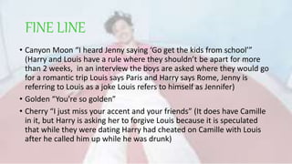 FINE LINE
• Canyon Moon “I heard Jenny saying ‘Go get the kids from school’”
(Harry and Louis have a rule where they shouldn’t be apart for more
than 2 weeks, in an interview the boys are asked where they would go
for a romantic trip Louis says Paris and Harry says Rome, Jenny is
referring to Louis as a joke Louis refers to himself as Jennifer)
• Golden “You're so golden”
• Cherry “I just miss your accent and your friends” (It does have Camille
in it, but Harry is asking her to forgive Louis because it is speculated
that while they were dating Harry had cheated on Camille with Louis
after he called him up while he was drunk)
 