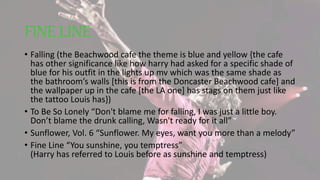 FINE LINE
• Falling (the Beachwood cafe the theme is blue and yellow {the cafe
has other significance like how harry had asked for a specific shade of
blue for his outfit in the lights up mv which was the same shade as
the bathroom’s walls [this is from the Doncaster Beachwood cafe] and
the wallpaper up in the cafe [the LA one] has stags on them just like
the tattoo Louis has})
• To Be So Lonely “Don't blame me for falling, I was just a little boy.
Don’t blame the drunk calling, Wasn't ready for it all”
• Sunflower, Vol. 6 “Sunflower. My eyes, want you more than a melody”
• Fine Line “You sunshine, you temptress”
(Harry has referred to Louis before as sunshine and temptress)
 