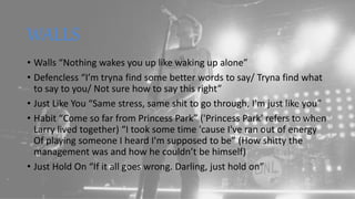 WALLS
• Walls “Nothing wakes you up like waking up alone”
• Defencless “I’m tryna find some better words to say/ Tryna find what
to say to you/ Not sure how to say this right”
• Just Like You “Same stress, same shit to go through, I'm just like you”
• Habit “Come so far from Princess Park” ('Princess Park' refers to when
Larry lived together) “I took some time 'cause I've ran out of energy
Of playing someone I heard I'm supposed to be” (How shitty the
management was and how he couldn’t be himself)
• Just Hold On “If it all goes wrong. Darling, just hold on”
 