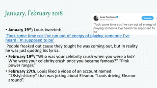 January, February 2018
• January 19th; Louis tweeted:
‘Took some time cos I´ve ran out of energy of playing someone I´ve
heard I´m supposed to be’
People freaked out cause they tought he was coming out, but in reality
he was just quoting his lyrics.
• February 19th; “Who was your celebrity crush when you were a kid?
Who were your celebrity crush once you became famous?” “Pink
power ranger.”
• February 27th, Louis liked a video of an account named
“28stylishlarry” that was joking about Eleanor. “Louis driving Eleanor
around”.
 