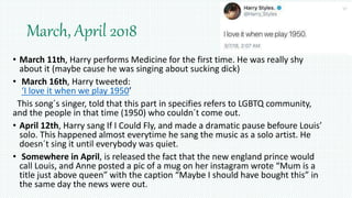 March, April 2018
• March 11th, Harry performs Medicine for the first time. He was really shy
about it (maybe cause he was singing about sucking dick)
• March 16th, Harry tweeted:
‘I love it when we play 1950’
This song´s singer, told that this part in specifies refers to LGBTQ community,
and the people in that time (1950) who couldn´t come out.
• April 12th, Harry sang If I Could Fly, and made a dramatic pause befoure Louis’
solo. This happened almost everytime he sang the music as a solo artist. He
doesn´t sing it until everybody was quiet.
• Somewhere in April, is released the fact that the new england prince would
call Louis, and Anne posted a pic of a mug on her instagram wrote “Mum is a
title just above queen” with the caption “Maybe I should have bought this” in
the same day the news were out.
 