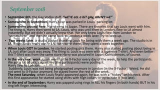 September 2018
• September 6th, the Gay Vodka stuff. “wE’rE aLL a biT gAy, aReN’t wE”
• Somewhere in September, Harry´s car was parked in Louis´ parking lot.
• Somewhere around here, Harry went to Japan. There are theories that say Louis went with him.
The thing is, Harry then went to LA. Louis, who was until then in London, flew to LA almost
instantetly. But we didn´t actually knew that. We only knew Louis flew from London to
"somewhere” and then he came back to London a week later. Try to keep up.
• Two weeks later, a studio posted thanking Louis for being with them a week ago. The studio is in
LA. Bingo, Louis really was in LA. Both were there. They spent a week together.
• When Louis GOT in London, he started posting pics there. Harry also started posting about being in
LA, just after Louis was away. The thing is: Louis was seen with a Japanese T-shirt. And even better:
this T-Shirt was from the same store Harry was pictured in Japan. Coincidences, of course.
• In the very next week, Louis went to the X-Factor every day of the week, to help the participants.
We got a lot of pics, cause they (the participants) were posting it.
Harry flew to London.
Suddenly, Louis was not being photgraphed anymore in London (in the X-Factor). Weird. He did
not went to X-Factor anymore, he stayed home the rest of the week.
The next Saturday, when Louis finally appeared again, he was with a “hickey” on his neck. After
this first appearance he started using shirts with high collars to try to hide it (too late).
• In the end of September; Harry was papped using rings in ALL his fingers (in both hands) BUT in his
ring left finger. Interesting.
 