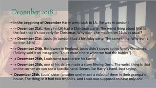 December 2018
• In the beggining of December Harry went back to LA. (he was in London)
• -> December 21st, Harry (in LA) had a Christmas party. The weird thing about that is
the fact that it´s too early for Christmas. Why didn´t he made it on 24th, as usual?
• -> December 21st, Louis (in London) had a birthday party. The same thing. Why don´t
do it on 24th?
• -> December 24th. Both were in England. Louis didn´t stayed to his family Christmas.
(Felicity said it on Instagram: “Louis wasn´t here when we had the babies”).
• -> December 25th, Louis went back to see his family.
• -> December 25th, one of his sisters made a story filming Doris. The weird thing is that
on the corner we can see a specific hand. Seems like Harry´s hand. Just saying.
• December 25th, Louis´ sister (another one) made a video of them in their grampa´s
house. The thing is: it had two trophies. And Louis was supposed to have only one.
 