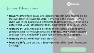 January, February 2019
• January somewhere, Louis´ photographer (Jordan Green) posted a pic
that was taken in November 2018. Harry was in the picture. Harry´s
stylist was in the background with some chothes as well. And this is in a
picture that LOUIS` phtographer took. In November of 2018. Ok, then.
• February 1st; Louis visualized a stories of a Instagram account. It was
congratulating Harry (cause it was his birthday). And it wasn´t tagging
Louis nor Harry. And it didn´t even had a #. It was totally random.
• February 7th; it´s confirmed: both are in LA.
• February 19th; Louis created a Soptify playlist called “Louis Tomlinson´s
28 Songs”.
 