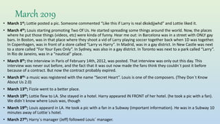 March 2019
• March 1st; Lottie posted a pic. Someone commented “Like this if Larry is real dkskdjjwhd” and Lottie liked it.
• March 4th; Louis starting promoting Two Of Us. He started spreading some things around the world. Now, the places
where he put those things (videos, etc) were kinda of funny. Hear me out: in Barcelona was in a street with ONLY gay
bars. In Boston, was in that place where they shoot a vid of Larry playing soccer together back when 1D was together.
In Copenhagen, was in front of a store called “Larry vs Harry”. In Madrid, was in a gay district. In New Castle was next
to a store called “For Your Eyes Only”. In Sydney, was also in a gay district. In Toronto was next to a park called “Larry”.
In Rio de Janeiro, was in a “nautical” place.
• March 8th; the interview in Paris of February 14th, 2012, was posted. That interview was only out this day. This
interview was never out before, and the fact that it was out now made the fans think they couldn´t post it before
because of a contract. But now the contract probably expired.
• March 8th; a music was registered with the name “Secret Heart”. Louis is one of the composers. (They Don´t Know
About Us 2.0)
• March 13th; Fizzie went to a better place.
• March 19th; Lottie flew to LA. She stayed in a hotel. Harry appeared IN FRONT of her hotel. (he took a pic with a fan).
We didn´t know where Louis was, though
• March 19th; Louis appeard in LA. He took a pic with a fan in a Subway (important information). He was in a Subway 10
minutes away of Lottie´s hotel.
• March 27th; Harry´s manager (Jeff) followed Louis´ manager.
 