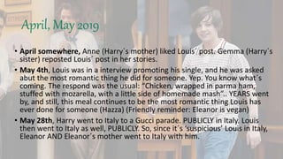 April, May 2019
• April somewhere, Anne (Harry´s mother) liked Louis´ post. Gemma (Harry´s
sister) reposted Louis´ post in her stories.
• May 4th, Louis was in a interview promoting his single, and he was asked
abut the most romantic thing he did for someone. Yep. You know what´s
coming. The respond was the usual: “Chicken, wrapped in parma ham,
stuffed with mozarella, with a little side of homemade mash”.. YEARS went
by, and still, this meal continues to be the most romantic thing Louis has
ever done for someone (Hazza) (Friendly reminder: Eleanor is vegan)
• May 28th, Harry went to Italy to a Gucci parade. PUBLICLY in Italy. Louis
then went to Italy as well, PUBLICLY. So, since it´s ‘suspicious’ Louis in Italy,
Eleanor AND Eleanor´s mother went to Italy with him.
 