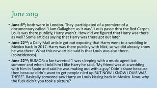 June 2019
• June 6th; both were in London. They participated of a premiere of a
documentary called “Liam Gallagher: as it was”. Louis passe thru the Red Carpet.
Louis was there publicly, Harry wasn´t. How did we figured that Harry was there
as well? Some articles saying that Harry was there got out later.
• June 22nd; a Daily Mail article got out exposing that Harry went to a wedding in
Mexico back in 2017. Harry was there publicly with Nick, so we did already know
he was there. What this new article said is that Louis was also there.
(coincidences).
• June 22nd; RUMOR: a fan tweeted “I was sleeping with a music agent last
summer and when I told him I like Harry he said, ‘My friend was at a wedding
with him in Spain and said he was making out with a guy.’ Didn´t share because
then because didn´t want to get people riled up BUT NOW I KNOW LOUIS WAS
THERE”. Basically someone saw Harry an Louis kissing back in Mexico. Now, why
the fuck didn´t you took a picture?
 