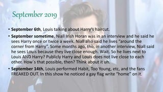 September 2019
• September 6th, Louis talking about Harry’s haircut.
• September sometime, Niall Irish Horan was in an interview and he said he
sees Harry once or twice a week. Niall also said he lives “around the
corner from Harry”. Some months ago, tho, in another interview, Niall said
he sees Louis because they live close enough. Wait. So he lives next to
Louis AND Harry? Publicly Harry and Louis does not live close to each
other. How´s that possible, then? Think about it uh.
• September 14th, Louis performed Habit, Too Young, etc, and the fans
FREAKED OUT. In this show he noticed a gay flag write “home” on it.
 