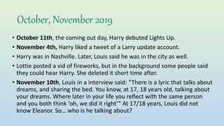 October, November 2019
• October 11th, the coming out day, Harry debuted Lights Up.
• November 4th, Harry liked a tweet of a Larry update account.
• Harry was in Nashville. Later, Louis said he was in the city as well.
• Lottie posted a vid of fireworks, but in the background some people said
they could hear Harry. She deleted it short time after.
• November 10th, Louis in a interview said: “There is a lyric that talks about
dreams, and sharing the bed. You know, at 17, 18 years old, talking about
your dreams. Where later in your life you reflect with the same person
and you both think ‘oh, we did it right’” At 17/18 years, Louis did not
know Eleanor. So… who is he talking about?
 
