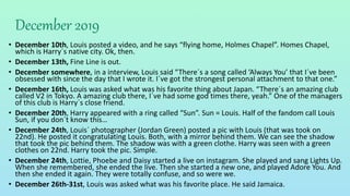 December 2019
• December 10th, Louis posted a video, and he says “flying home, Holmes Chapel”. Homes Chapel,
which is Harry´s native city. Ok, then.
• December 13th, Fine Line is out.
• December somewhere, in a interview, Louis said “There´s a song called ‘Always You’ that I´ve been
obsessed with since the day that I wrote it. I´ve got the strongest personal attachment to that one.”
• December 16th, Louis was asked what was his favorite thing about Japan. “There´s an amazing club
called V2 in Tokyo. A amazing club there, I´ve had some god times there, yeah.” One of the managers
of this club is Harry´s close friend.
• December 20th, Harry appeared with a ring called “Sun”. Sun = Louis. Half of the fandom call Louis
Sun, if you don´t know this…
• December 24th, Louis´ photographer (Jordan Green) posted a pic with Louis (that was took on
22nd). He posted it congratulating Louis. Both, with a mirror behind them. We can see the shadow
that took the pic behind them. The shadow was with a green clothe. Harry was seen with a green
clothes on 22nd. Harry took the pic. Simple.
• December 24th, Lottie, Phoebe and Daisy started a live on instagram. She played and sang Lights Up.
When she remembered, she ended the live. Then she started a new one, and played Adore You. And
then she ended it again. They were totally confuse, and so were we.
• December 26th-31st, Louis was asked what was his favorite place. He said Jamaica.
 