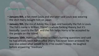 January 2020
• January 8th, a fan meet Louis and she later said Louis was wearing
the shirt Harry bought him on japan
• January 9th, the mv of Adore You is out, and basically the fish is Louis.
The fish’s name is Willian. There’s a whole fucking theory, but it’s
basically: Louis is the fish, and the fish helps Harry to be accepted by
the people on the island.
• January 10th, Harry participated to Ellen’s burning questions and said
he had already been handcuffed (Harry has never been arrested) He
was also asked what would he do if he couldn´t sleep. He laughed
before answering “meditate”.
 