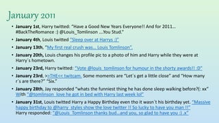 January 2011
• January 1st, Harry twitted: “Have a Good New Years Everyone!! And for 2011…
#BackTheRomance :) @Louis_Tomlinson ….You Stud.“
• January 4th, Louis twitted "Sleep over at Harrys :)”
• January 13th, “My first real crush was… Louis Tomlinson”.
• January 20th, Louis changes his profile pic to a photo of him and Harry while they were at
Harry´s hometown.
• January 23rd, Harry twitted: “Vote @louis_tomlinson for humour in the shorty awards!! :D"
• January 23rd, >>THE<< twitcam. Some moments are “Let´s get a little close” and “How many
r´s are there?” “Six.”
• January 28th, Jay responded “whats the funniest thing he has done sleep walking before?(: xx”
With “@tomlinson_love he got in bed with Harry last week lol”
• January 31st, Louis twitted Harry a Happy Birthday even tho it wasn´t his birthday yet. “Massive
happy birthday to @harry_styles show the love twitter !! So lucky to have you man !!”
Harry responded: “@Louis_Tomlinson thanks bud…and you, so glad to have you :) .x”
 