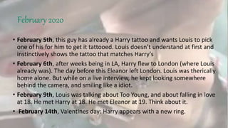 February 2020
• February 5th, this guy has already a Harry tattoo and wants Louis to pick
one of his for him to get it tattooed. Louis doesn’t understand at first and
instinctively shows the tattoo that matches Harry's
• February 6th, after weeks being in LA, Harry flew to London (where Louis
already was). The day before this Eleanor left London. Louis was therically
home alone. But while on a live interview, he kept looking somewhere
behind the camera, and smiling like a idiot.
• February 9th, Louis was talking about Too Young, and about falling in love
at 18. He met Harry at 18. He met Eleanor at 19. Think about it.
• February 14th, Valentines day: Harry appears with a new ring.
 