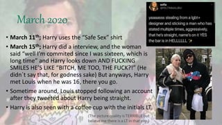 March 2020
• March 11th; Harry uses the “Safe Sex” shirt
• March 15th; Harry did a interview, and the woman
said “well I’m commited since I was sixteen, which is
long time” and Harry looks down AND FUCKING
SMILES HE’S LIKE “BITCH, ME TOO, THE FUCK?!” (He
didn´t say that, for godness sake) But anyways, Harry
met Louis when he was 16, there you go.
• Sometime around, Louis stopped following an account
after they tweeted about Harry being straight.
• Harry is also seen with a coffee cup with the initials LT.
(The picture quality isTERRIBLE but
believe me there is a LT in that cup.)
 