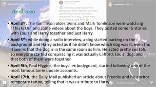 April 2020
• April 3rd; The Tomlinson older twins and Mark Tomlinson were watching
“This Is Us” and some videos about the boys. They posted some IG stories
with Louis and Harry together and just Harry.
• April 5th; while doing a radio interview, a dog started barking on the
background and Harry acted as if he didn’t know which dog was it, even tho
it seems that the dog is in the same room as him. He acted pretty sus tbh,
so everyone started conspiracing it was actually Clifford, Louis’ dog, and
that both of them were together.
• April 9th, Paul Higgins, the boys’ ex bodyguard, started following one of the
most famous larrie update accounts.
• April 17th, the Daily Mail published an article about Freddie and his anchor
temporary tattoo, telling that it was a tribute to Harry.
 