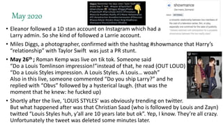 May 2020
• Eleanor followed a 1D stan account on Instagram which had a
Larry admin. So she kind of followed a Larrie account.
• Miles Diggs, a photographer, confirmed with the hashtag #showmance that Harry’s
“relationship” with Taylor Swift was just a PR stunt.
• May 26th ; Roman Kemp was live on tik tok. Someone said
“Do a Louis Tomlinson impression!”instead of that, he read (OUT LOUD)
“Do a Louis Styles impression. A Louis Styles. A Louis… woah”
Also in this live, someone commented “Do you ship Larry?” and he
replied with “Obvs” followed by a hysterical laugh. (that was the
moment that he knew: he fucked up)
• Shortly after the live, ‘LOUIS STYLES’ was obviously trending on twitter.
But what happened after was that Christian Saad (who is followed by Louis and Zayn)
twitted “Louis Styles huh, y’all are 10 years late but ok”. Yep, I know. They’re all crazy.
Unfortunately the tweet was deleted some minutes later.
 