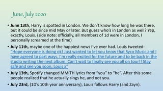 June, July 2020
• June 13th, Harry is spotted in London. We don’t know how long he was there,
but it could be since mid May or later. But guess who’s in London as well? Yep,
exactly, Louis. (side note: officially, all members of 1d were in London, I
personally screamed at the time)
• July 11th, maybe one of the happiest news I’ve ever had. Louis tweeted:
“Hope everyone is doing ok! Just wanted to let you know that Syco Music and I
have agreed to part ways. I’m really excited for the future and to be back in the
studio writing the next album. Can’t wait to finally see you all on tour!! Stay
safe and see you soon, Louis x”
• July 13th, Spotify changed MMITH lyrics from “you” to “he”. After this some
people realized that he actually sings he, and not you.
• July 23rd, (1D’s 10th year anniversary), Louis follows Harry (and Zayn).
 