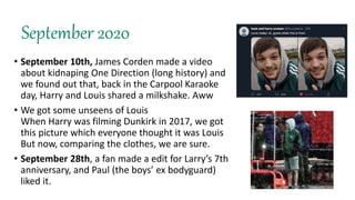 September 2020
• September 10th, James Corden made a video
about kidnaping One Direction (long history) and
we found out that, back in the Carpool Karaoke
day, Harry and Louis shared a milkshake. Aww
• We got some unseens of Louis
When Harry was filming Dunkirk in 2017, we got
this picture which everyone thought it was Louis
But now, comparing the clothes, we are sure.
• September 28th, a fan made a edit for Larry’s 7th
anniversary, and Paul (the boys’ ex bodyguard)
liked it.
 