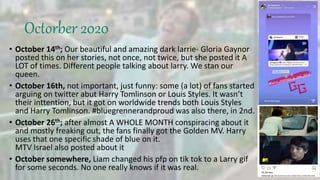 Octorber 2020
• October 14th; Our beautiful and amazing dark larrie- Gloria Gaynor
posted this on her stories, not once, not twice, but she posted it A
LOT of times. Different people talking about larry. We stan our
queen.
• October 16th, not important, just funny: some (a lot) of fans started
arguing on twitter abut Harry Tomlinson or Louis Styles. It wasn’t
their inttention, but it got on worldwide trends both Louis Styles
and Harry Tomlinson. #bluegrennerandproud was also there, in 2nd.
• October 26th; after almost A WHOLE MONTH conspiracing about it
and mostly freaking out, the fans finally got the Golden MV. Harry
uses that one specific shade of blue on it.
MTV Israel also posted about it
• October somewhere, Liam changed his pfp on tik tok to a Larry gif
for some seconds. No one really knows if it was real.
 