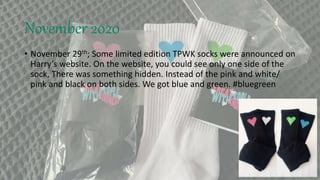 November 2020
• November 29th; Some limited edition TPWK socks were announced on
Harry’s website. On the website, you could see only one side of the
sock, There was something hidden. Instead of the pink and white/
pink and black on both sides. We got blue and green. #bluegreen
 