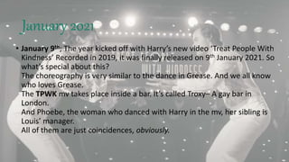 January 2021
• January 9th; The year kicked off with Harry’s new video ‘Treat People With
Kindness’ Recorded in 2019, it was finally released on 9th January 2021. So
what’s special about this?
The choreography is very similar to the dance in Grease. And we all know
who loves Grease.
The TPWK mv takes place inside a bar. It’s called Troxy– A gay bar in
London.
And Phoebe, the woman who danced with Harry in the mv, her sibling is
Louis’ manager.
All of them are just coincidences, obviously.
 
