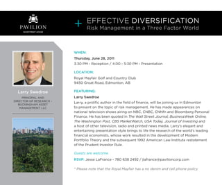 EFFECTIVE DIVERSIFICATION
   PAVILION                      Risk Management in a Three Factor World
     INVESTMENT HOUSE




                         WHEN:
                         Thursday, June 28, 2011
                         3:30 PM - Reception / 4:00 - 5:30 PM - Presentation

                         LOCATION:
                         Royal Mayfair Golf and Country Club
                         9450 Groat Road, Edmonton, AB

  Larry Swedroe          FEATURING:
     PRINCIPAL AND       Larry Swedroe
DIRECTOR OF RESEARCH –
                         Larry, a prolific author in the field of finance, will be joining us in Edmonton
   BUCKINGHAM ASSET
    MANAGEMENT, LLC      to present on the topic of risk management. He has made appearances on
                         national television shows airing on NBC, CNBC, CNNfn and Bloomberg Personal
                         Finance. He has been quoted in The Wall Street Journal, BusinessWeek Online,
                         The Washington Post, CBS MarketWatch, USA Today, Journal of Investing and
                         a host of other television, radio and printed news media. Larry’s elegant and
                         entertaining presentation style brings to life the research of the world’s leading
                         financial economists, whose work resulted in the development of Modern
                         Portfolio Theory and the subsequent 1992 American Law Institute restatement
                         of the Prudent Investor Rule.

                         Guests are welcome.
                         RSVP: Jesse LaFrance - 780 638 2492 / jlafrance@pavilioncorp.com

                         * Please note that the Royal Mayfair has a no denim and cell phone policy.
 