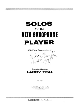 for the

ALTO SAXOPHONE
  With Piano Accompaniment
                                        'j   1




      Selected and Edited b)

  LARRY TEAL

               ED. 2599




     0 MCMLX V by G. Schirmer, Inc.
      International Copyright Secured
             Printed in U.S.A.




  G.SCHIRMER          New York/London
 
