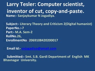 Larry Tesler: Computer scientist,
inventor of cut, copy-and-paste.
⮚Name:- Sanjaykumar N Jogadiya.
⮚Subject:- Literary Theory and Criticism 2(Digital humanist)
⮚PaperNo.:-7
⮚Part:- M.A. Sem-2
⮚RollNo.26,
⮚EnrollmentNo:-2069108420200017
⮚ Email Id:- snjogadiya@amail.com
⮚ Submitted:- Smt. S.B. Gardi Department of English MK
Bhavnagar University.
 