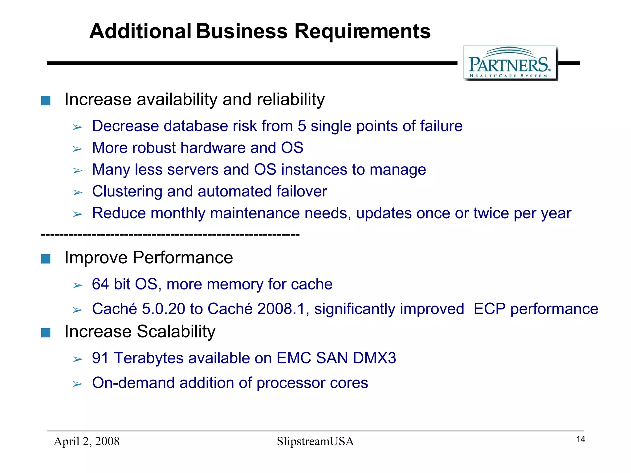 Additional Business Requirements Increase availability and reliability Decrease database risk from 5 single points of failure More robust hardware and OS Many less servers and OS instances to manage Clustering and automated failover  Reduce monthly maintenance needs, updates once or twice per year -------------------------------------------------------- Improve Performance  64 bit OS, more memory for cache Caché 5.0.20 to Caché 2008.1, significantly improved  ECP performance Increase Scalability 91 Terabytes available on EMC SAN DMX3 On-demand addition of processor cores 