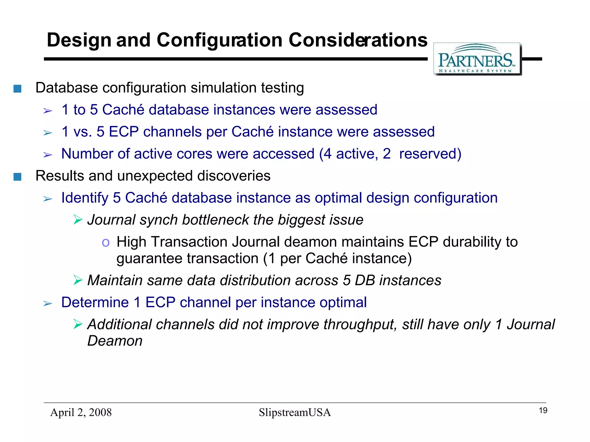 Design and Configuration Considerations Database configuration simulation testing 1 to 5 Caché database instances were assessed 1 vs. 5 ECP channels per Caché instance were assessed Number of active cores were accessed (4 active, 2  reserved) Results and unexpected discoveries Identify 5 Caché database instance as optimal design configuration Journal synch bottleneck the biggest issue  High Transaction Journal deamon maintains ECP durability to guarantee transaction (1 per Caché instance) Maintain same data distribution across 5 DB instances Determine 1 ECP channel per instance optimal Additional channels did not improve throughput, still have only 1 Journal Deamon 