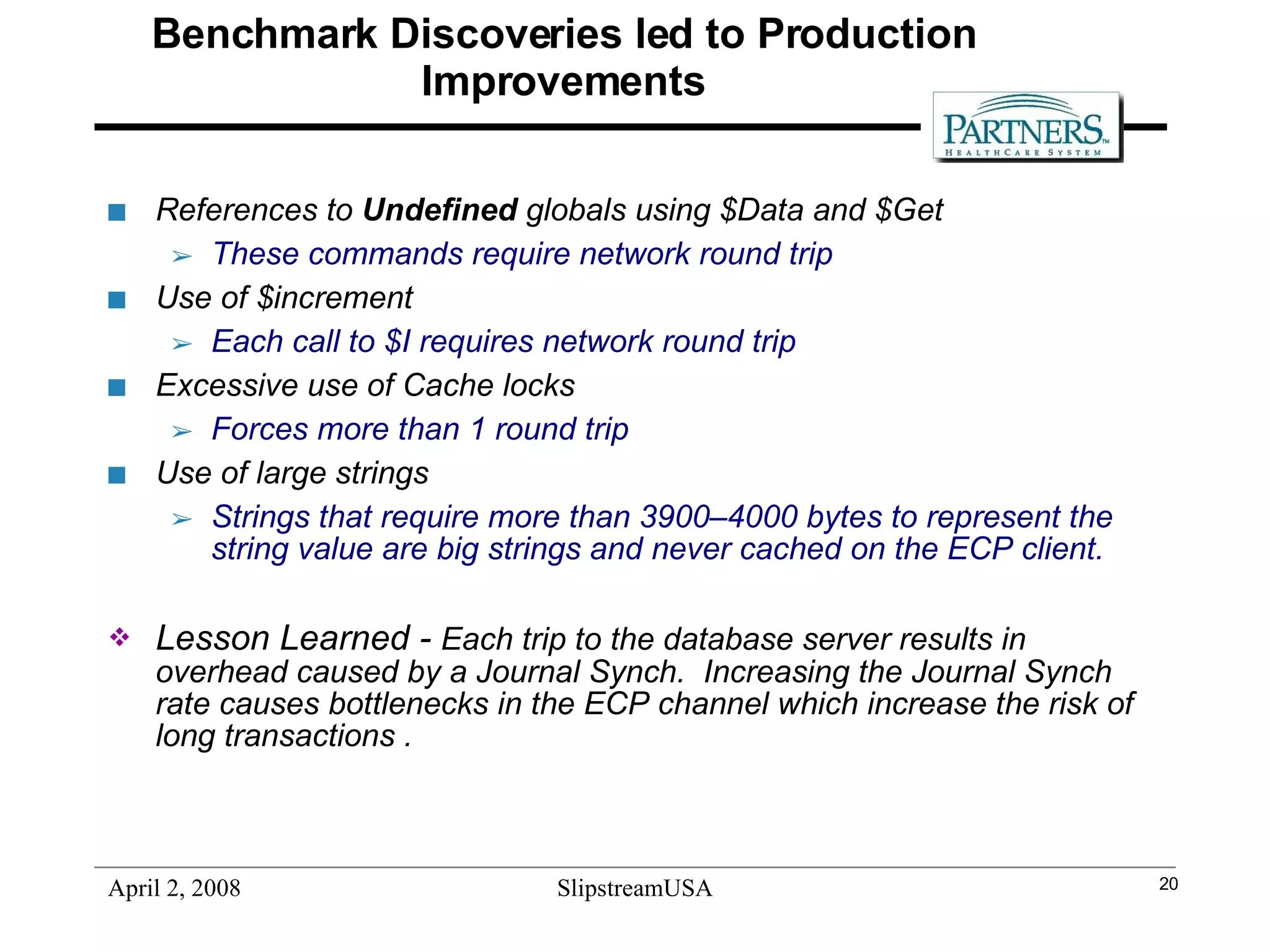 Benchmark Discoveries led to Production Improvements References to  Undefined  globals using $Data and $Get  These commands require network round trip Use of $increment  Each call to $I requires network round trip Excessive use of Cache locks  Forces more than 1 round trip Use of large strings  Strings that require more than 3900–4000 bytes to represent the string value are big strings and never cached on the ECP client.   Lesson Learned -  Each trip to the database server results in overhead caused by a Journal Synch.  Increasing the Journal Synch rate causes bottlenecks in the ECP channel which increase the risk of long transactions .   