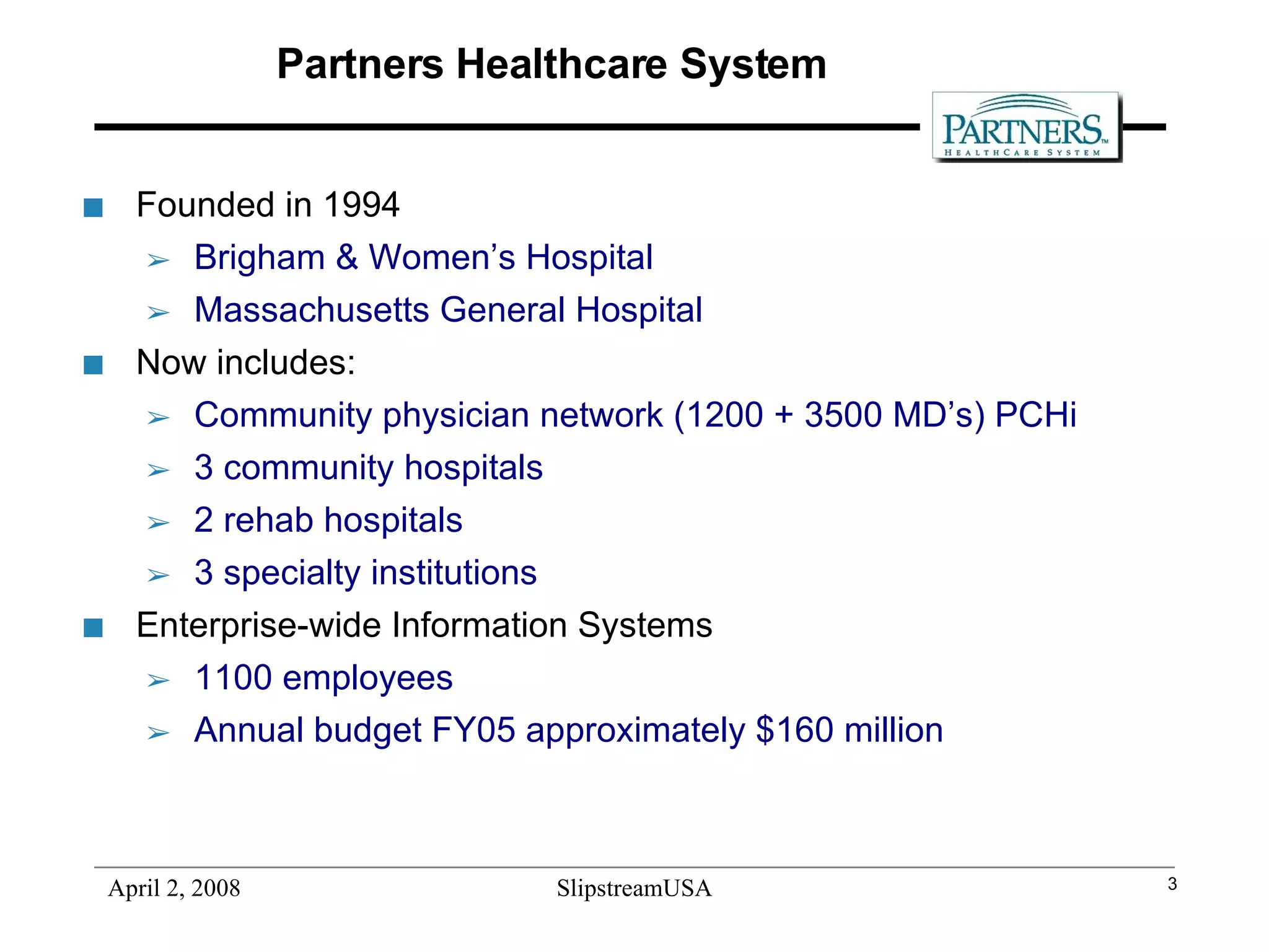 Partners Healthcare System Founded in 1994  Brigham & Women’s Hospital  Massachusetts General Hospital Now includes: Community physician network (1200 + 3500 MD’s) PCHi 3 community hospitals 2 rehab hospitals 3 specialty institutions  Enterprise-wide Information Systems 1100 employees Annual budget FY05 approximately $160 million 