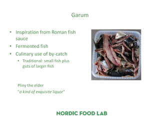Garum

• Inspiration from Roman fish
  sauce
• Fermented fish
• Culinary use of by-catch
   • Traditional: small fish plus
     guts of larger fish



   Pliny the elder
   "a kind of exquisite liquor"
 