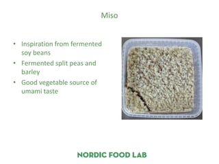 Miso


• Inspiration from fermented
  soy beans
• Fermented split peas and
  barley
• Good vegetable source of
  umami taste
 