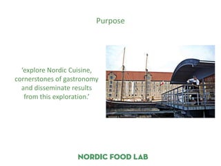 Purpose




  ‘explore Nordic Cuisine,
cornerstones of gastronomy
  and disseminate results
   from this exploration.’
 