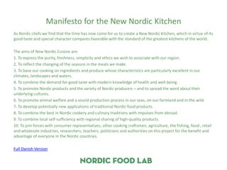 Manifesto for the New Nordic Kitchen
As Nordic chefs we find that the time has now come for us to create a New Nordic Kitchen, which in virtue of its
good taste and special character compares favorable with the standard of the greatest kitchens of the world.

The aims of New Nordic Cuisine are:
1. To express the purity, freshness, simplicity and ethics we wish to associate with our region.
2. To reflect the changing of the seasons in the meals we make.
3. To base our cooking on ingredients and produce whose characteristics are particularly excellent in our
climates, landscapes and waters.
4. To combine the demand for good taste with modern knowledge of health and well-being.
5. To promote Nordic products and the variety of Nordic producers – and to spread the word about their
underlying cultures.
6. To promote animal welfare and a sound production process in our seas, on our farmland and in the wild.
7. To develop potentially new applications of traditional Nordic food products.
8. To combine the best in Nordic cookery and culinary traditions with impulses from abroad.
9. To combine local self-sufficiency with regional sharing of high-quality products.
10. To join forces with consumer representatives, other cooking craftsmen, agriculture, the fishing, food , retail
and wholesale industries, researchers, teachers, politicians and authorities on this project for the benefit and
advantage of everyone in the Nordic countries.

Full Danish Version
 