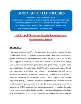GLOBALSOFT TECHNOLOGIES 
IEEE PROJECTS & SOFTWARE DEVELOPMENTS 
IEEE FINAL YEAR PROJECTS|IEEE ENGINEERING PROJECTS|IEEE STUDENTS PROJECTS|IEEE 
BULK PROJECTS|BE/BTECH/ME/MTECH/MS/MCA PROJECTS|CSE/IT/ECE/EEE PROJECTS 
CELL: +91 98495 39085, +91 99662 35788, +91 98495 57908, +91 97014 40401 
Visit: www.finalyearprojects.org Mail to:ieeefinalsemprojects@gmai l.com 
LARS*: An Efficient and Scalable Location-Aware 
Recommender System 
ABSTRACT: 
This paper proposes LARS*, a location-aware recommender system that uses 
location-based ratings to produce recommendations. Traditional recommender 
systems do not consider spatial properties of users nor items; LARS*, on the other 
hand, supports a taxonomy of three novel classes of location-based ratings, 
namely, spatial ratings for non-spatial items, non-spatial ratings for spatial items, 
and spatial ratings for spatial items. LARS* exploits user rating locations through 
user partitioning, a technique that influences recommendations with ratings 
spatially close to querying users in a manner that maximizes system scalability 
while not sacrificing recommendation quality. LARS* exploits item locations 
using travel penalty, a technique that favors recommendation candidates closer in 
travel distance to querying users in a way that avoids exhaustive access to all 
spatial items. LARS* can apply these techniques separately, or together, depending 
on the type of location-based rating available. Experimental evidence using large-scale 
real-world data from both the Foursquare location-based social network and 
 