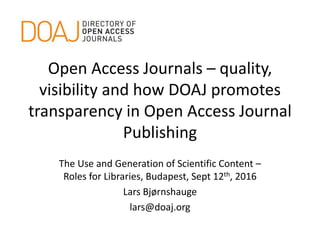 Open Access Journals – quality,
visibility and how DOAJ promotes
transparency in Open Access Journal
Publishing
The Use and Generation of Scientific Content –
Roles for Libraries, Budapest, Sept 12th, 2016
Lars Bjørnshauge
lars@doaj.org
 