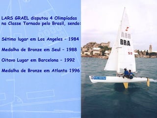 LARS GRAEL disputou 4 Olimpíadas na Classe Tornado pelo Brasil, sendo: Sétimo lugar em Los Angeles – 1984 Medalha de Bronze em Seul – 1988 Oitavo Lugar em Barcelona – 1992 Medalha de Bronze em Atlanta 1996 