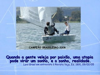 Quando a gente veleja por paixão, uma utopia pode virar um sonho, e o sonho, realidade.  Lars Grael em entrevista à Revista Veja, Ed. 1891, 09/02/05 CAMPEÃO BRASILEIRO 2008 