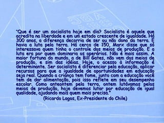 “ Que é ser um socialista hoje em dia? Socialista é aquele que acredita na liberdade e em um estado crescente de igualdade. Há 300 anos, a diferença decorria de ser ou não dono da terra. E havia a luta pela terra. Há cerca de 150, Marx disse que só interessava quem tinha o controle dos meios de produção. E a luta era por quem dominaria os operários. Não é mais assim. A maior fortuna do mundo, a de Bill Gates, não vem dos meios de produção, e sim das idéias. Hoje, o acesso à informação é determinante. Ser socialista é diferenciar pela educação, aplicar recursos para que a igualdade de oportunidades em educação seja real. Quando a criança tem fome, junto com a educação você tem de dar alimentação, pois isso reflete em seu desempenho escolar. Como anteontem pela terra, ontem lutávamos pelos meios de produção, hoje devemos lutar por educação de igual qualidade, ajudando mais quem mais precisa.” (Ricardo Lagos, Ex-Presidente do Chile) 
