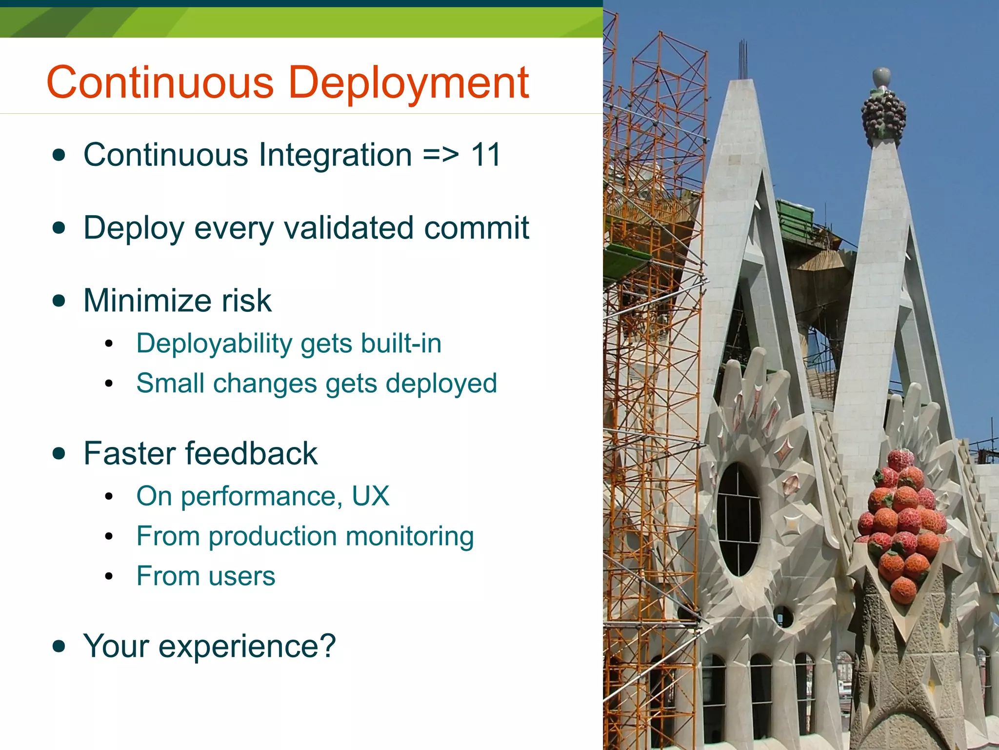 Continuous Deployment
● Continuous Integration => 11
● Deploy every validated commit
● Minimize risk
● Deployability gets built-in
● Small changes gets deployed
● Faster feedback
● On performance, UX
● From production monitoring
● From users
● Your experience?
 
