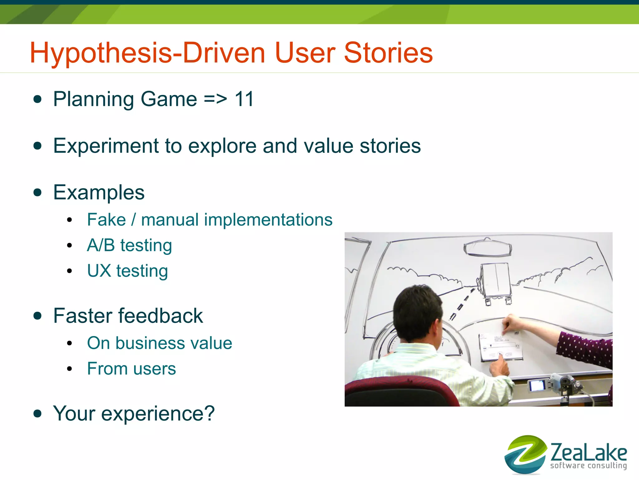 Hypothesis-Driven User Stories
● Planning Game => 11
● Experiment to explore and value stories
● Examples
● Fake / manual implementations
● A/B testing
● UX testing
● Faster feedback
● On business value
● From users
● Your experience?
 