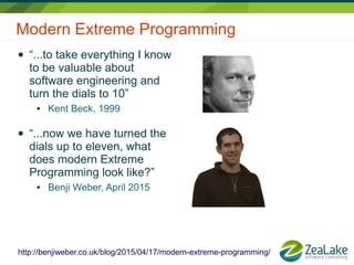 Modern Extreme Programming
● “...to take everything I know
to be valuable about
software engineering and
turn the dials to 10”
● Kent Beck, 1999
● “...now we have turned the
dials up to eleven, what
does modern Extreme
Programming look like?”
● Benji Weber, April 2015
http://benjiweber.co.uk/blog/2015/04/17/modern-extreme-programming/
 