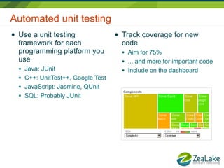 Automated unit testing
●   Use a unit testing                 ●   Track coverage for new
    framework for each                     code
    programming platform you               ●   Aim for 75%
    use                                    ●   ... and more for important code
    ●   Java: JUnit                        ●   Include on the dashboard
    ●   C++: UnitTest++, Google Test
    ●   JavaScript: Jasmine, QUnit
    ●   SQL: Probably JUnit
 